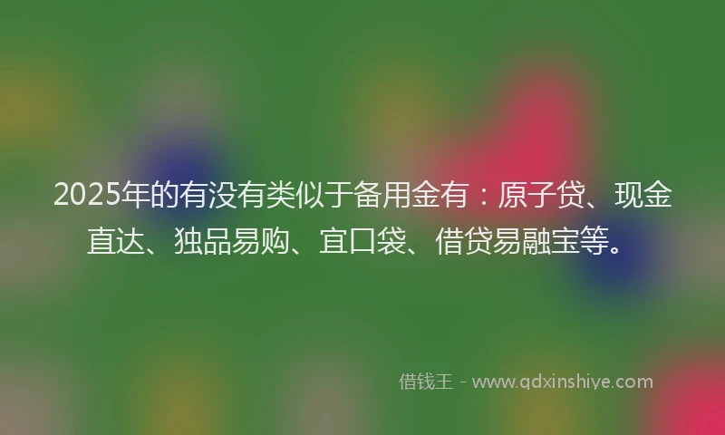 2025年的有没有类似于备用金有：原子贷、现金直达、独品易购、宜口袋、借贷易融宝等。