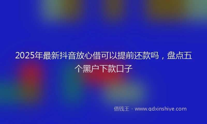2025年最新抖音放心借可以提前还款吗，盘点五个黑户下款口子