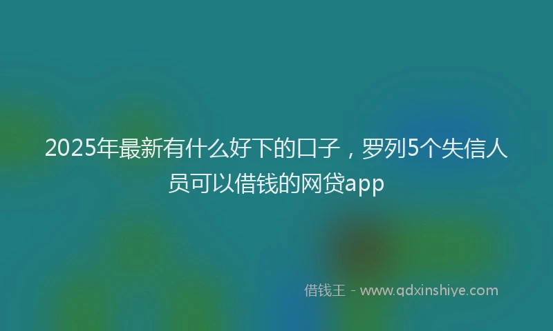 2025年最新有什么好下的口子，罗列5个失信人员可以借钱的网贷app
