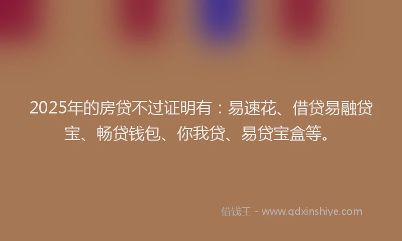 2025年的房贷不过证明有：易速花、借贷易融贷宝、畅贷钱包、你我贷、易贷宝盒等。