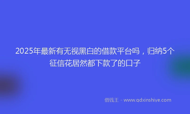 2025年最新有无视黑白的借款平台吗，归纳5个征信花居然都下款了的口子