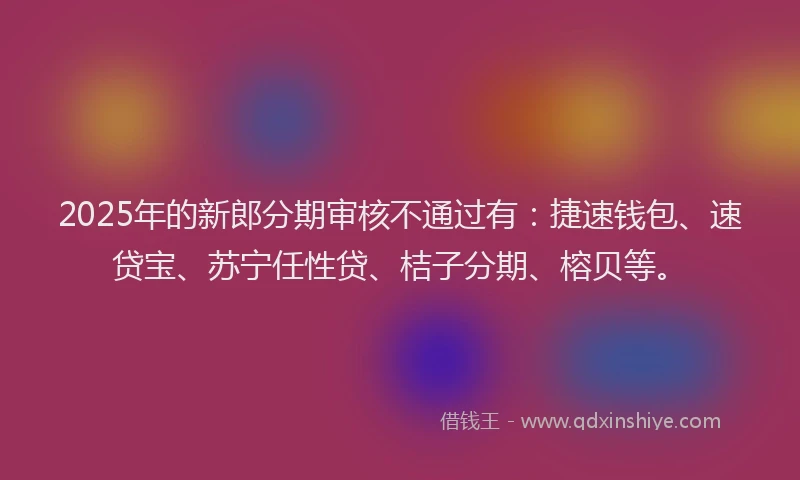 2025年的新郎分期审核不通过有：捷速钱包、速贷宝、苏宁任性贷、桔子分期、榕贝等。