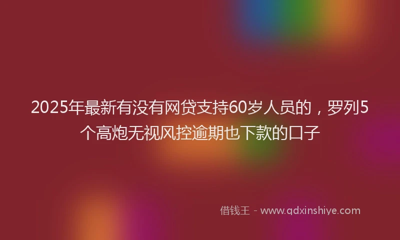 2025年最新有没有网贷支持60岁人员的，罗列5个高炮无视风控逾期也下款的口子