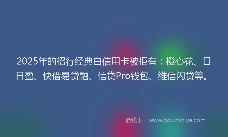 2025年的招行经典白信用卡被拒有：橙心花、日日盈、快借易贷融、信贷Pro钱包、维信闪贷等。