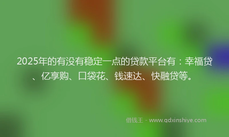 2025年的有没有稳定一点的贷款平台有：幸福贷、亿享购、口袋花、钱速达、快融贷等。