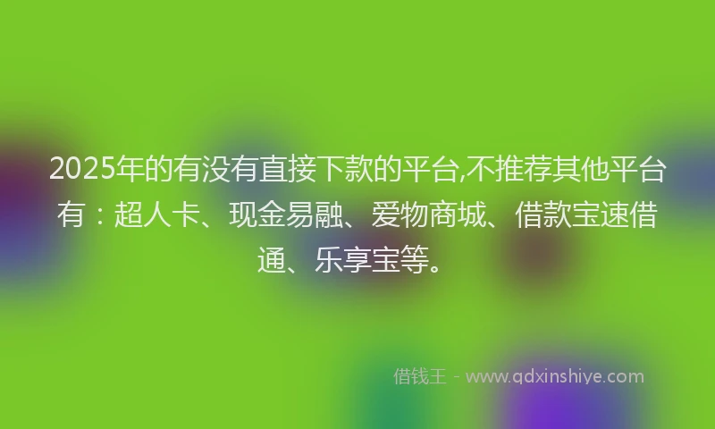 2025年的有没有直接下款的平台,不推荐其他平台有：超人卡、现金易融、爱物商城、借款宝速借通、乐享宝等。