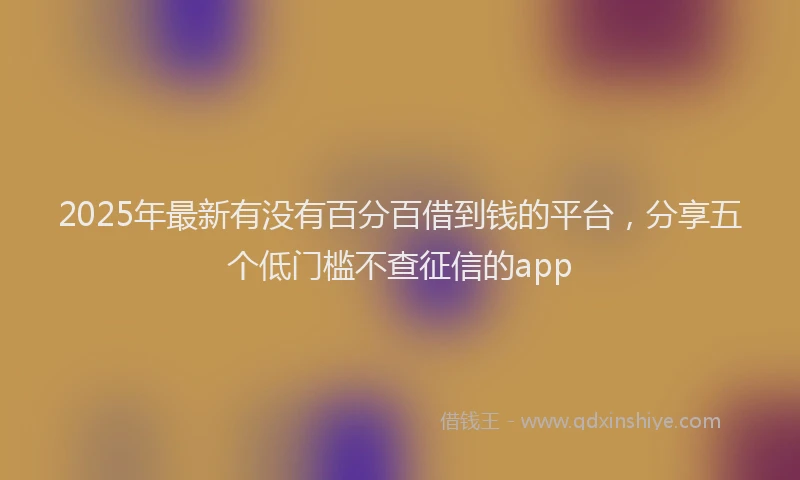 2025年最新有没有百分百借到钱的平台，分享五个低门槛不查征信的app