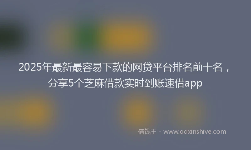 2025年最新最容易下款的网贷平台排名前十名，分享5个芝麻借款实时到账速借app