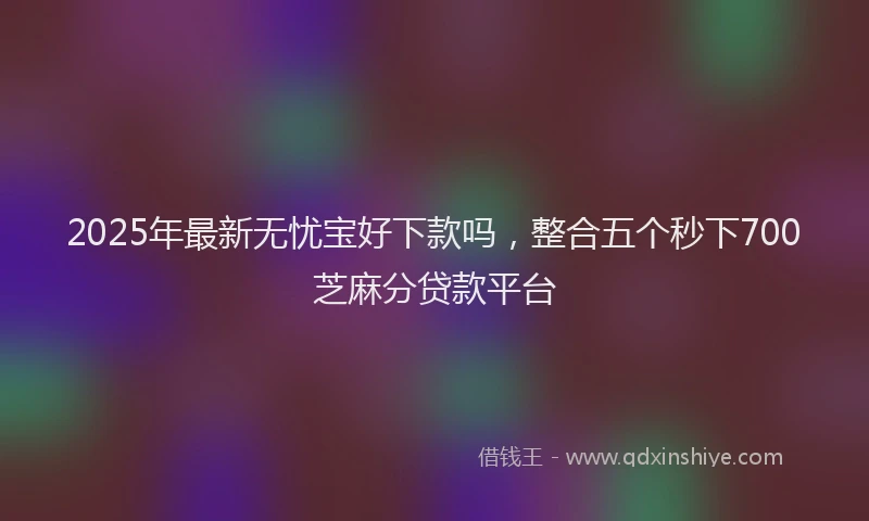 2025年最新无忧宝好下款吗，整合五个秒下700芝麻分贷款平台