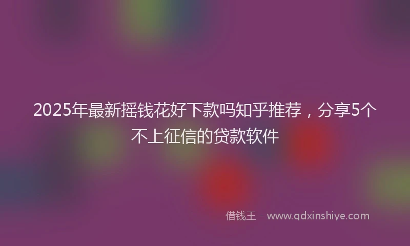 2025年最新摇钱花好下款吗知乎推荐，分享5个不上征信的贷款软件
