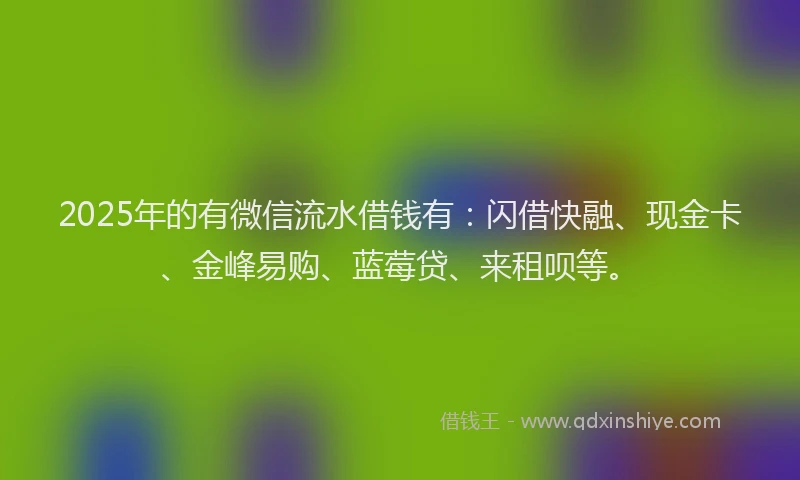 2025年的有微信流水借钱有：闪借快融、现金卡、金峰易购、蓝莓贷、来租呗等。
