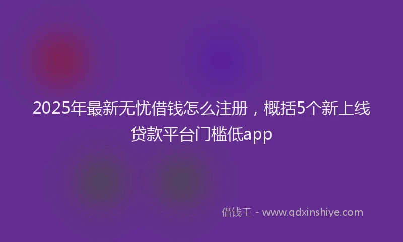 2025年最新无忧借钱怎么注册，概括5个新上线贷款平台门槛低app