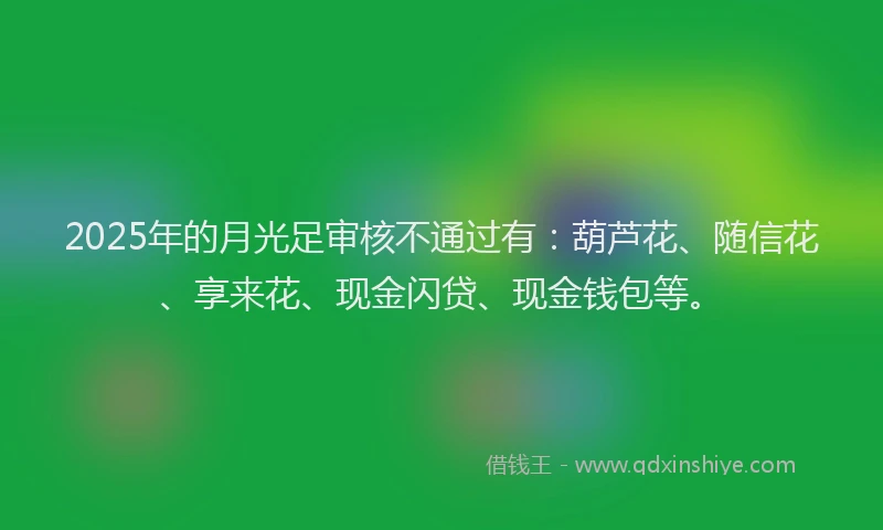 2025年的月光足审核不通过有：葫芦花、随信花、享来花、现金闪贷、现金钱包等。