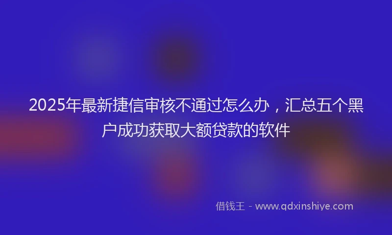 2025年最新捷信审核不通过怎么办,汇总五个黑户成功获取大额贷款的软件