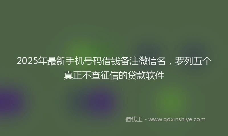 2025年最新手机号码借钱备注微信名，罗列五个真正不查征信的贷款软件