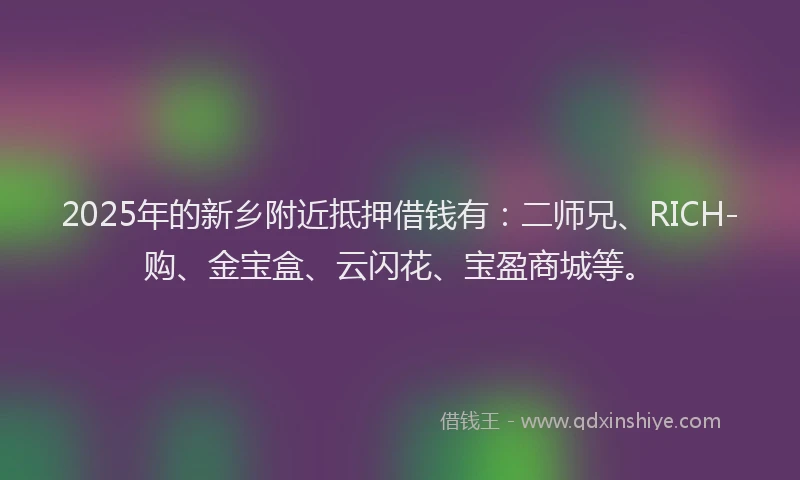 2025年的新乡附近抵押借钱有：二师兄、RICH-购、金宝盒、云闪花、宝盈商城等。