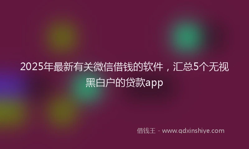 2025年最新有关微信借钱的软件，汇总5个无视黑白户的贷款app