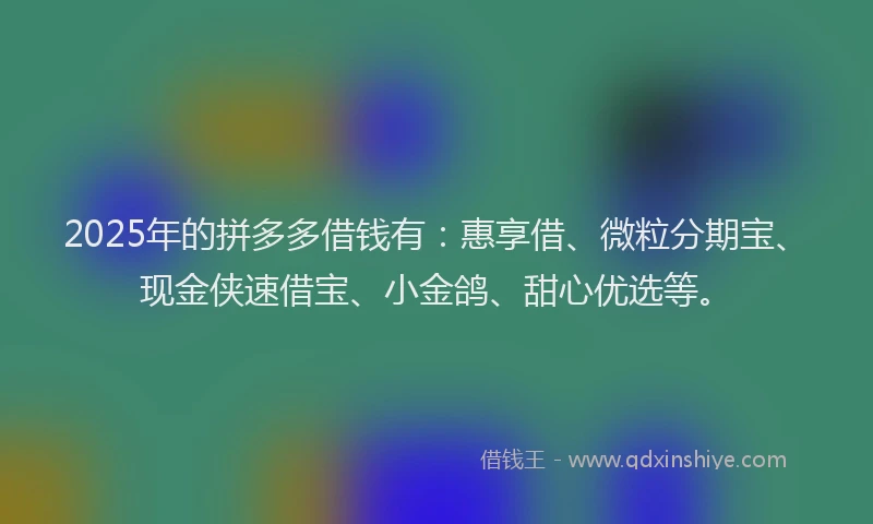 2025年的拼多多借钱有：惠享借、微粒分期宝、现金侠速借宝、小金鸽、甜心优选等。