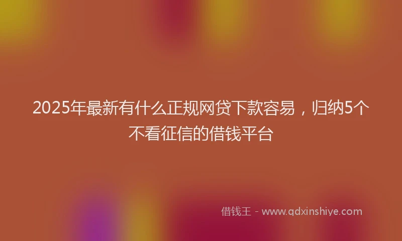 2025年最新有什么正规网贷下款容易，归纳5个不看征信的借钱平台