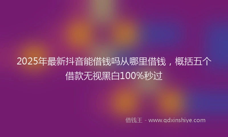 2025年最新抖音能借钱吗从哪里借钱，概括五个借款无视黑白100%秒过