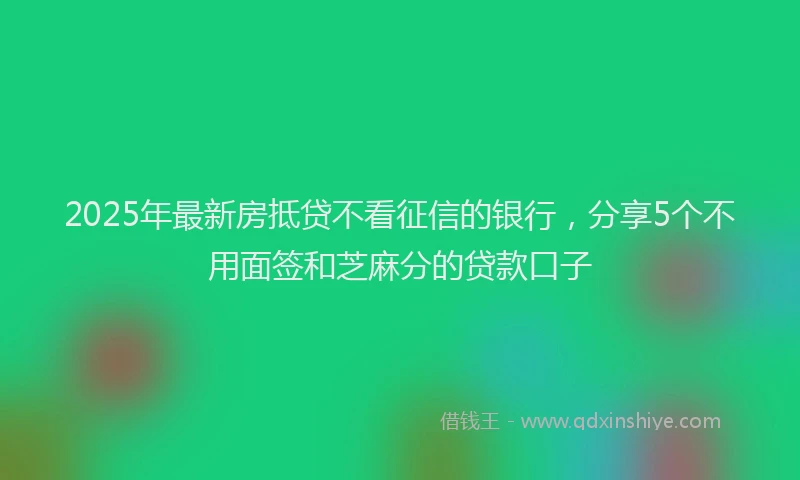 2025年最新房抵贷不看征信的银行，分享5个不用面签和芝麻分的贷款口子
