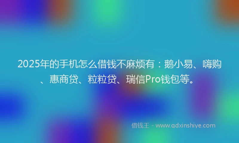 2025年的手机怎么借钱不麻烦有：鹅小易、嗨购、惠商贷、粒粒贷、瑞信Pro钱包等。