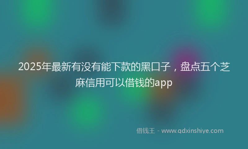 2025年最新有没有能下款的黑口子，盘点五个芝麻信用可以借钱的app