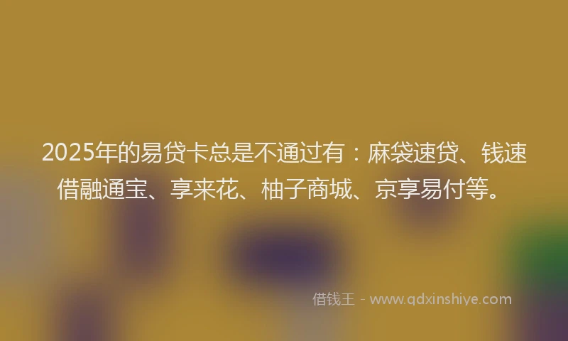 2025年的易贷卡总是不通过有：麻袋速贷、钱速借融通宝、享来花、柚子商城、京享易付等。