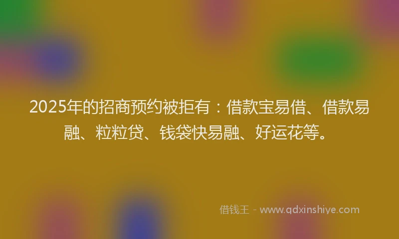 2025年的招商预约被拒有：借款宝易借、借款易融、粒粒贷、钱袋快易融、好运花等。