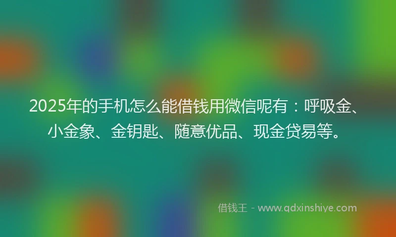 2025年的手机怎么能借钱用微信呢有：呼吸金、小金象、金钥匙、随意优品、现金贷易等。