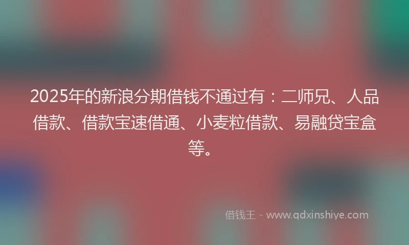 2025年的新浪分期借钱不通过有：二师兄、人品借款、借款宝速借通、小麦粒借款、易融贷宝盒等。