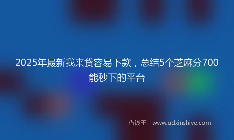 2025年最新我来贷容易下款，总结5个芝麻分700能秒下的平台