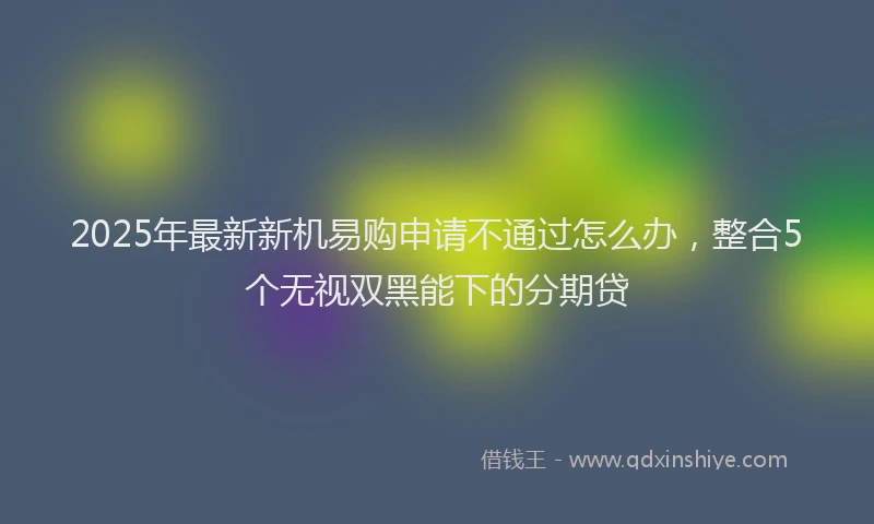 2025年最新新机易购申请不通过怎么办,整合5个无视双黑能下的分期贷