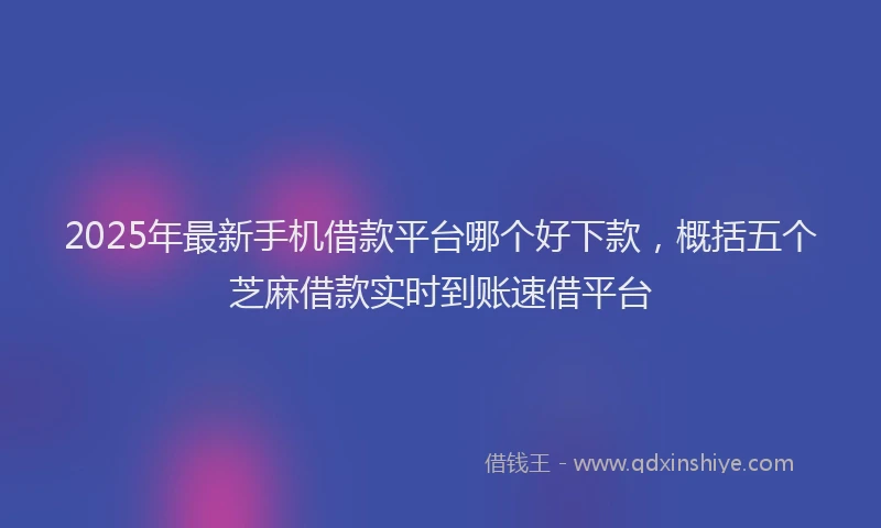 2025年最新手机借款平台哪个好下款，概括五个芝麻借款实时到账速借平台