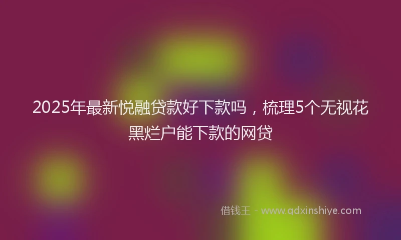 2025年最新悦融贷款好下款吗，梳理5个无视花黑烂户能下款的网贷