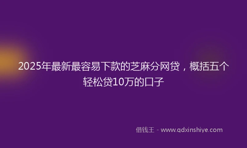 2025年最新最容易下款的芝麻分网贷，概括五个轻松贷10万的口子