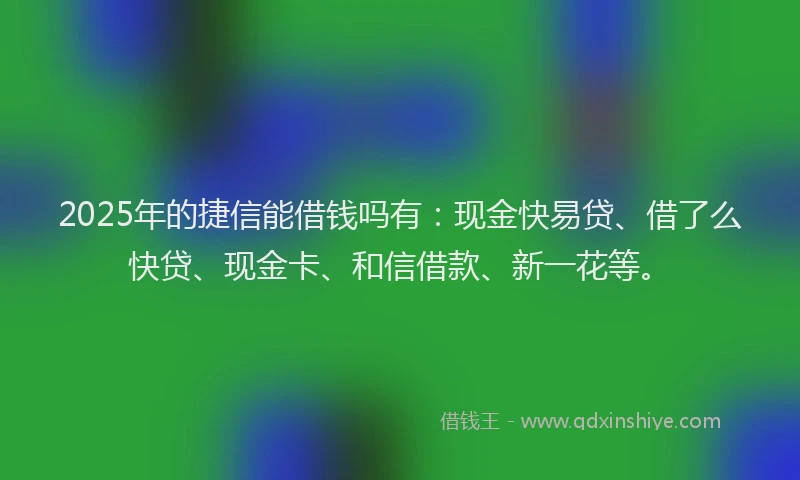 2025年的捷信能借钱吗有：现金快易贷、借了么快贷、现金卡、和信借款、新一花等。