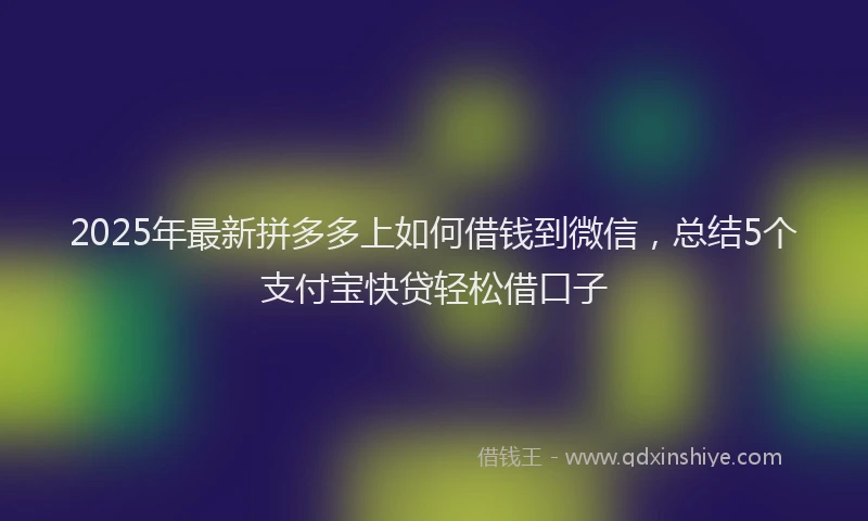 2025年最新拼多多上如何借钱到微信，总结5个支付宝快贷轻松借口子