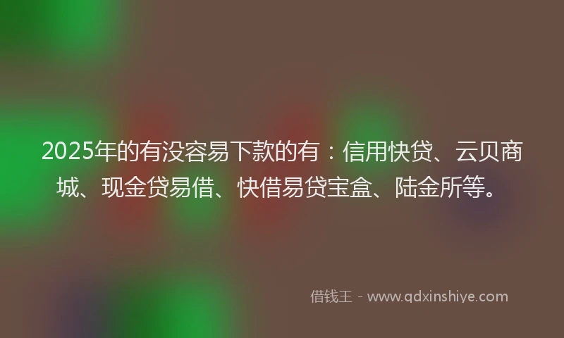 2025年的有没容易下款的有：信用快贷、云贝商城、现金贷易借、快借易贷宝盒、陆金所等。