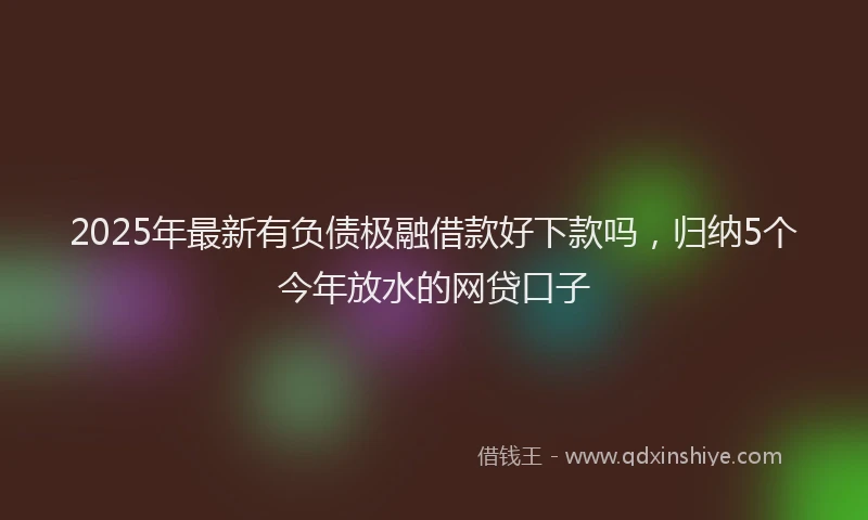 2025年最新有负债极融借款好下款吗，归纳5个今年放水的网贷口子