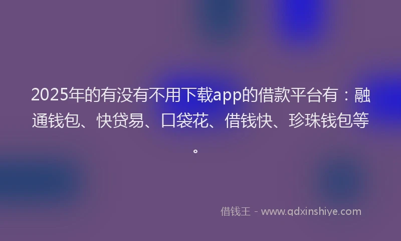 2025年的有没有不用下载app的借款平台有：融通钱包、快贷易、口袋花、借钱快、珍珠钱包等。
