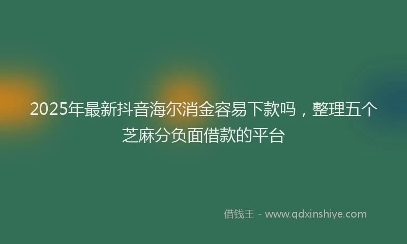 2025年最新抖音海尔消金容易下款吗，整理五个芝麻分负面借款的平台