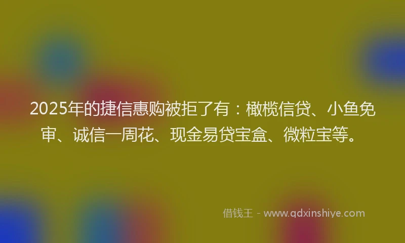 2025年的捷信惠购被拒了有：橄榄信贷、小鱼免审、诚信一周花、现金易贷宝盒、微粒宝等。