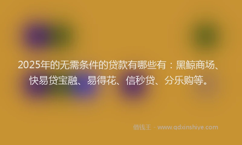 2025年的无需条件的贷款有哪些有：黑鲸商场、快易贷宝融、易得花、信秒贷、分乐购等。
