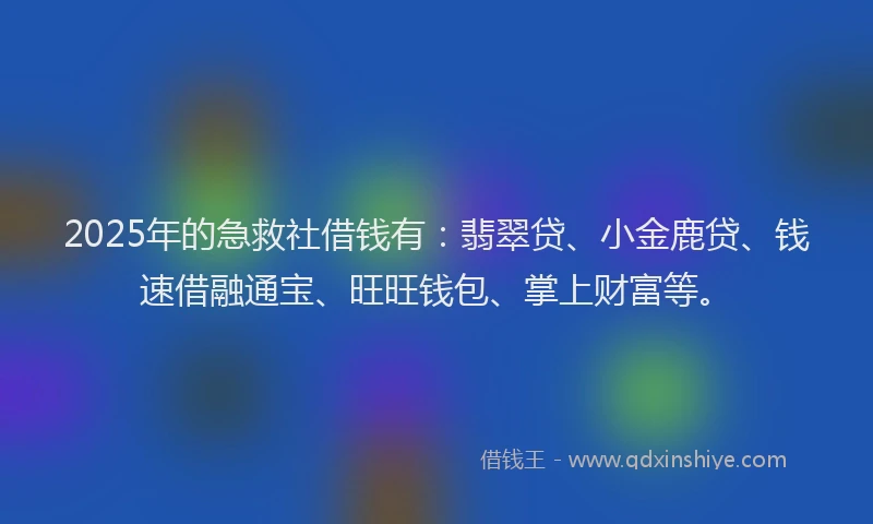 2025年的急救社借钱有：翡翠贷、小金鹿贷、钱速借融通宝、旺旺钱包、掌上财富等。