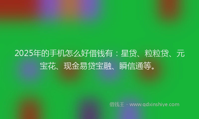 2025年的手机怎么好借钱有：星贷、粒粒贷、元宝花、现金易贷宝融、瞬信通等。