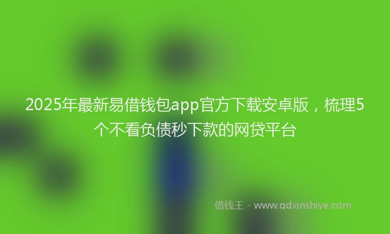 2025年最新易借钱包app官方下载安卓版，梳理5个不看负债秒下款的网贷平台