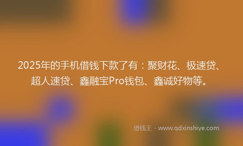 2025年的手机借钱下款了有：聚财花、极速贷、超人速贷、鑫融宝Pro钱包、鑫诚好物等。