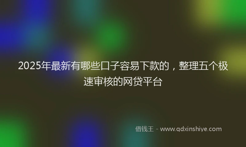 2025年最新有哪些口子容易下款的，整理五个极速审核的网贷平台