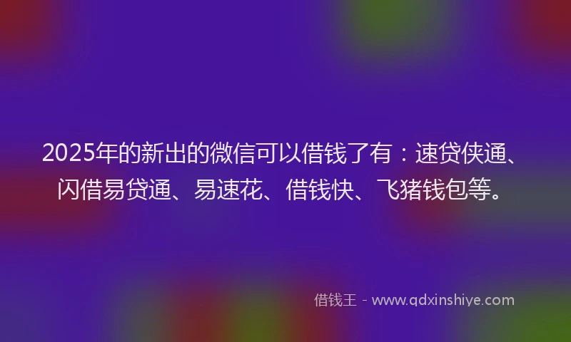 2025年的新出的微信可以借钱了有：速贷侠通、闪借易贷通、易速花、借钱快、飞猪钱包等。